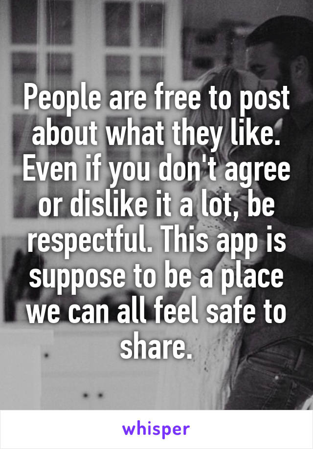 People are free to post about what they like. Even if you don't agree or dislike it a lot, be respectful. This app is suppose to be a place we can all feel safe to share.