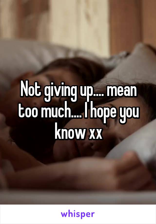 Not giving up.... mean too much.... I hope you know xx