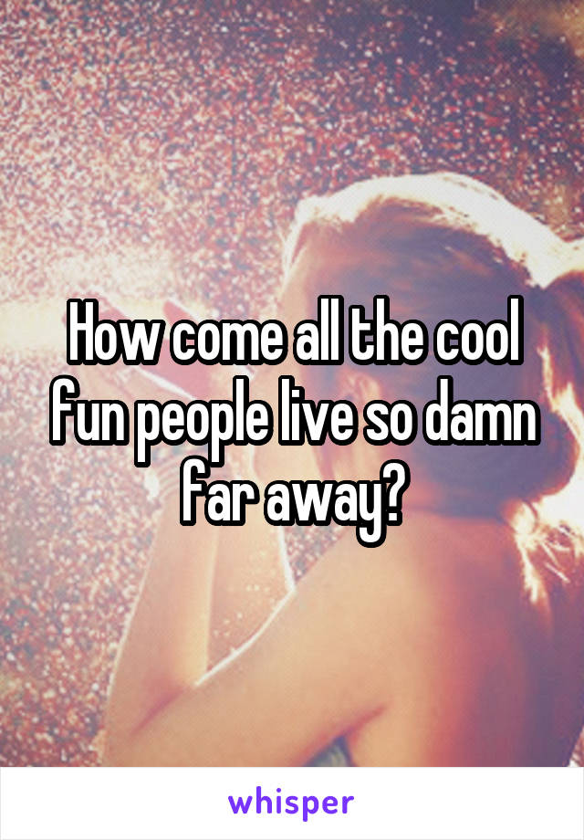 How come all the cool fun people live so damn far away?