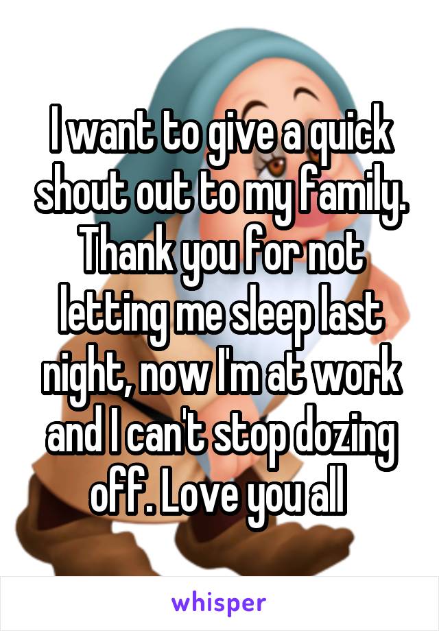 I want to give a quick shout out to my family.
Thank you for not letting me sleep last night, now I'm at work and I can't stop dozing off. Love you all 