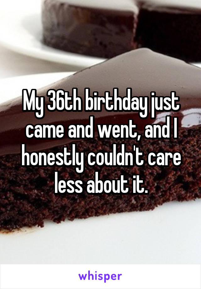 My 36th birthday just came and went, and I honestly couldn't care less about it.