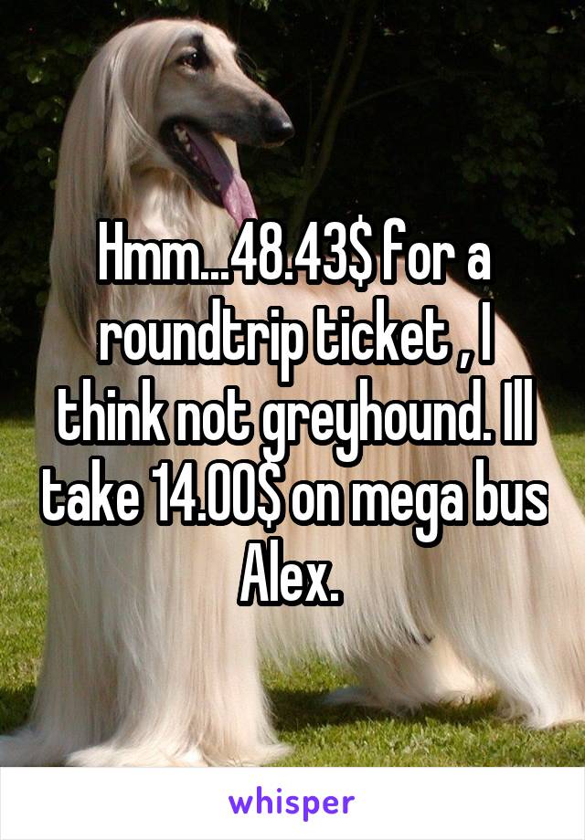 Hmm...48.43$ for a roundtrip ticket , I think not greyhound. Ill take 14.00$ on mega bus Alex. 
