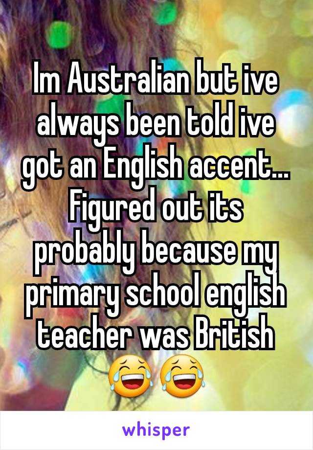 Im Australian but ive always been told ive got an English accent... Figured out its probably because my primary school english teacher was British 😂😂