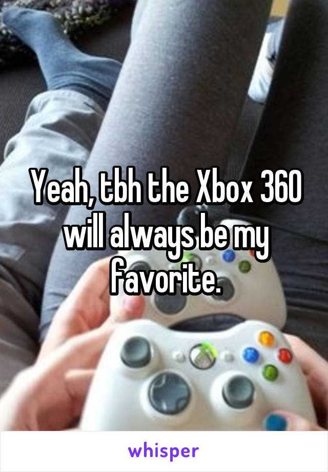 Yeah, tbh the Xbox 360 will always be my favorite.