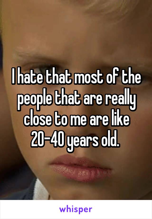 I hate that most of the people that are really close to me are like 20-40 years old. 