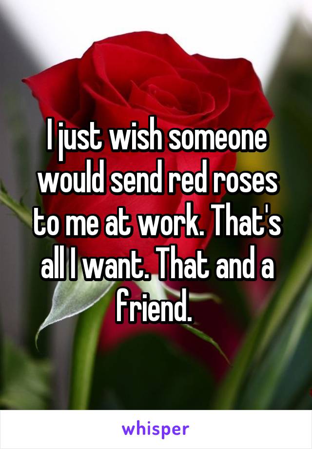 I just wish someone would send red roses to me at work. That's all I want. That and a friend. 