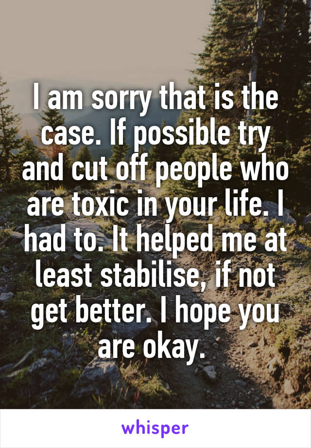 I am sorry that is the case. If possible try and cut off people who are toxic in your life. I had to. It helped me at least stabilise, if not get better. I hope you are okay. 