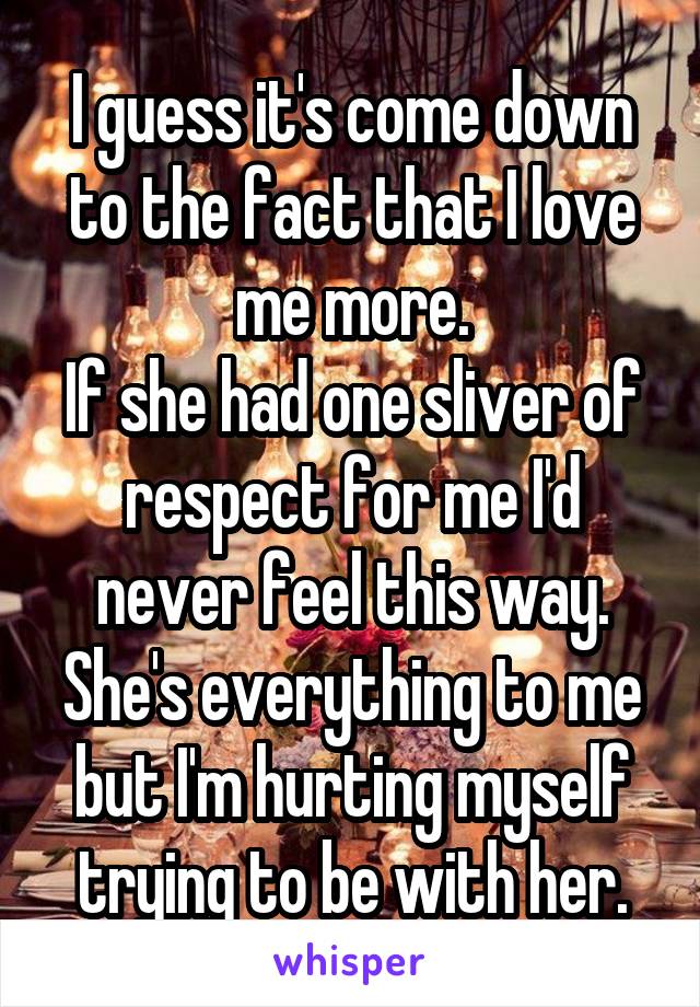  I guess it's come down to the fact that I love me more.
If she had one sliver of respect for me I'd never feel this way.
She's everything to me but I'm hurting myself trying to be with her.