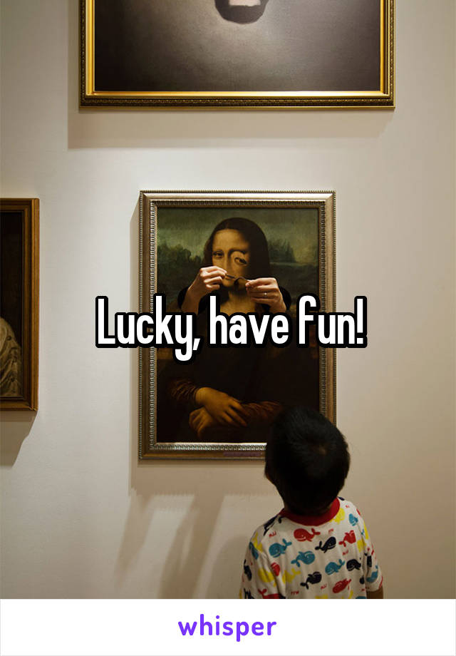 Lucky, have fun!