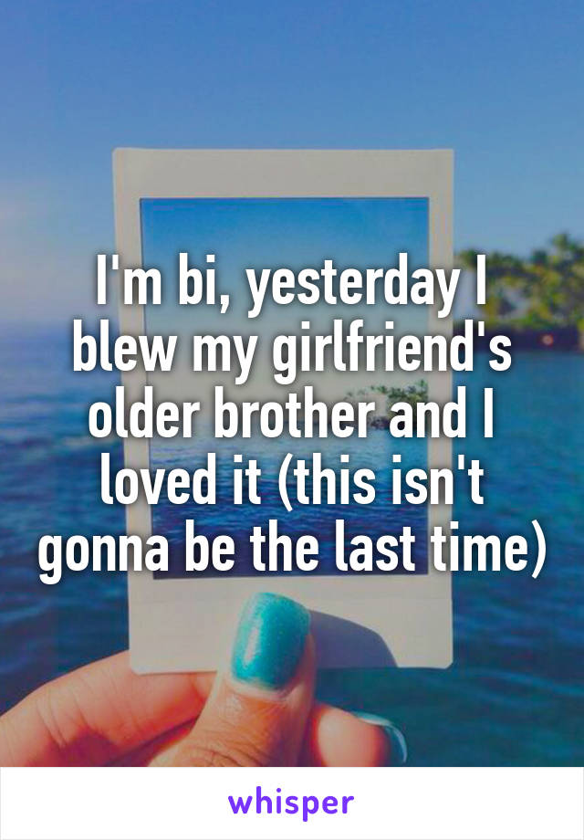 I'm bi, yesterday I blew my girlfriend's older brother and I loved it (this isn't gonna be the last time)