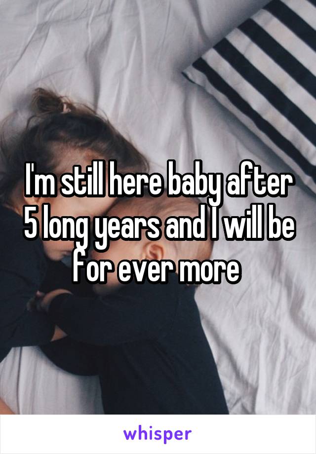 I'm still here baby after 5 long years and I will be for ever more 