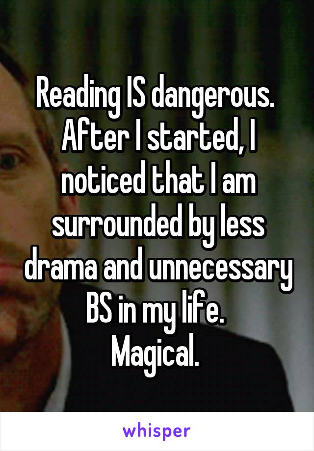 Reading IS dangerous. 
After I started, I noticed that I am surrounded by less drama and unnecessary BS in my life. 
Magical. 