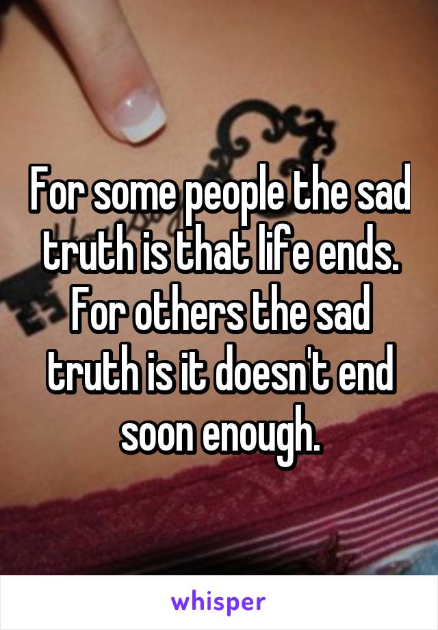 For some people the sad truth is that life ends. For others the sad truth is it doesn't end soon enough.