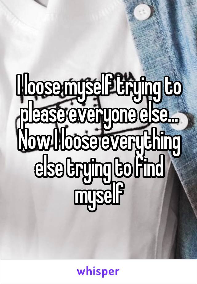 I loose myself trying to please everyone else... Now I loose everything else trying to find myself