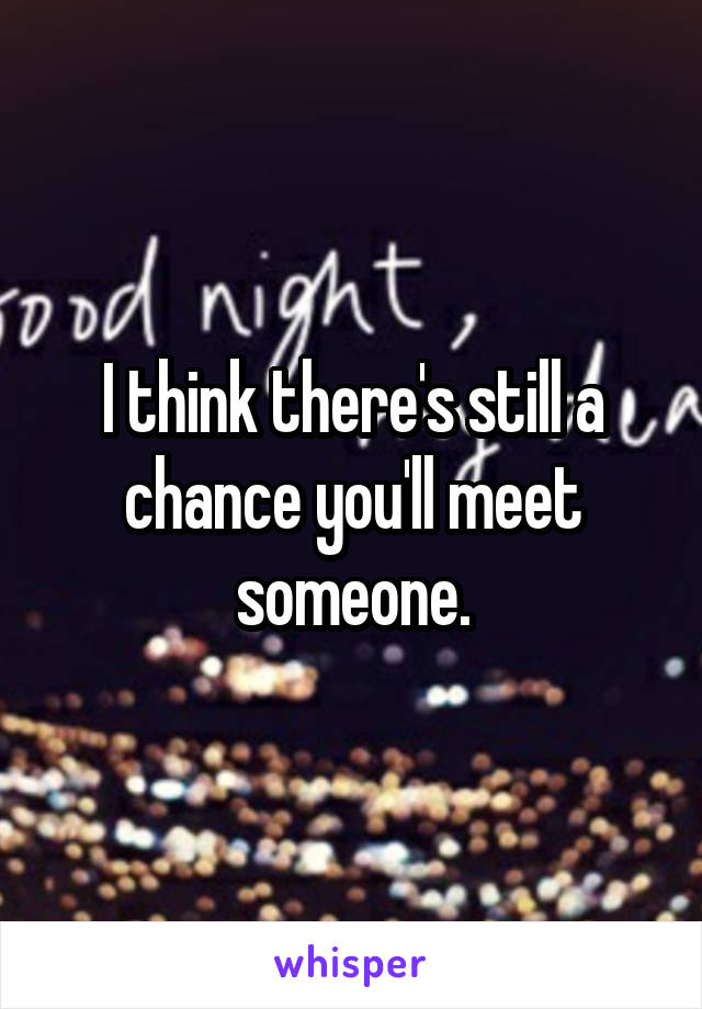 I think there's still a chance you'll meet someone.