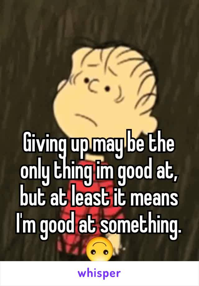 Giving up may be the only thing im good at, but at least it means I'm good at something. 🙃