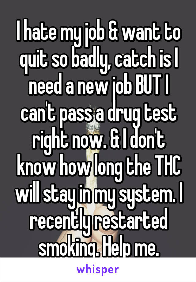 I hate my job & want to quit so badly, catch is I need a new job BUT I can't pass a drug test right now. & I don't know how long the THC will stay in my system. I recently restarted smoking. Help me.