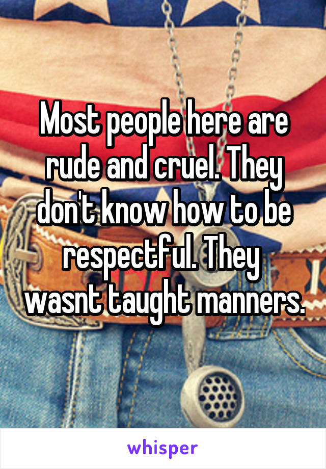 Most people here are rude and cruel. They don't know how to be respectful. They  wasnt taught manners. 