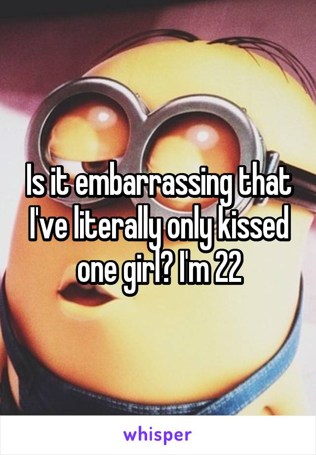 Is it embarrassing that I've literally only kissed one girl? I'm 22