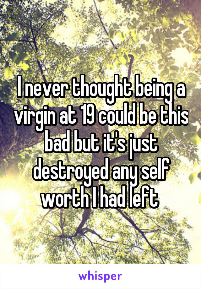 I never thought being a virgin at 19 could be this bad but it's just destroyed any self worth I had left 