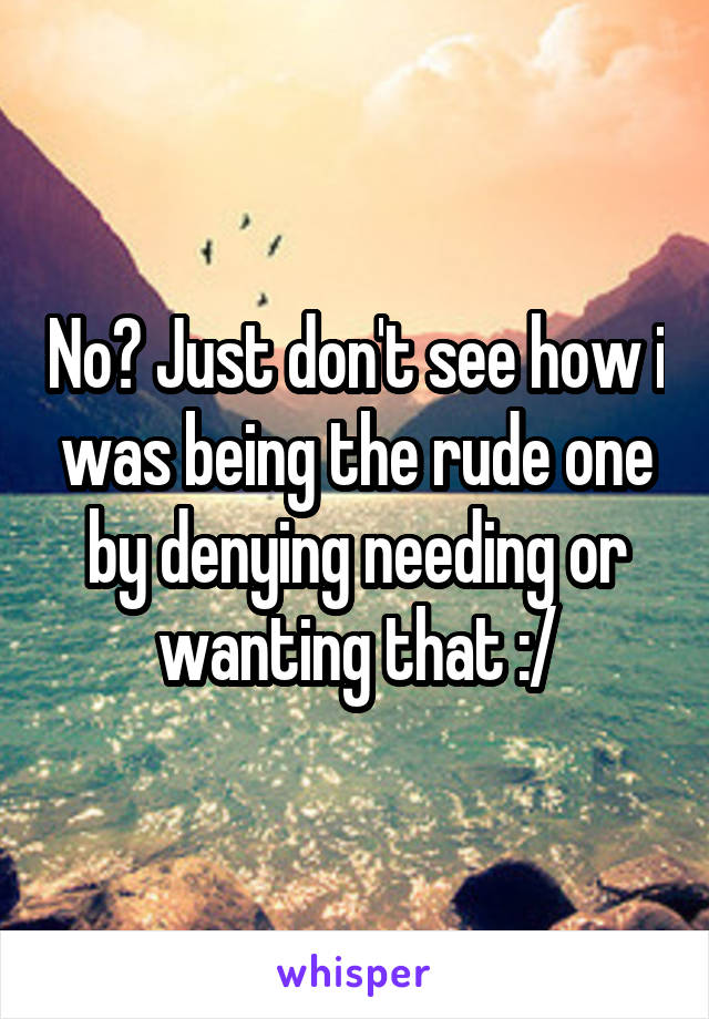 No? Just don't see how i was being the rude one by denying needing or wanting that :/
