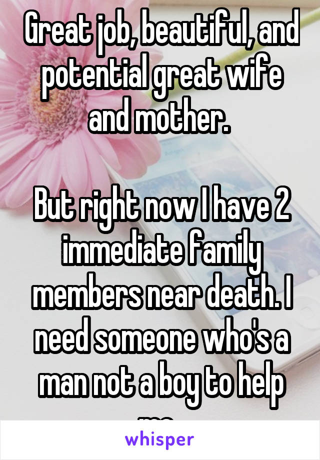 Great job, beautiful, and potential great wife and mother. 

But right now I have 2 immediate family members near death. I need someone who's a man not a boy to help me. 