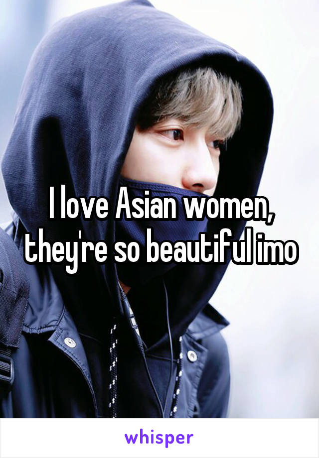 I love Asian women, they're so beautiful imo