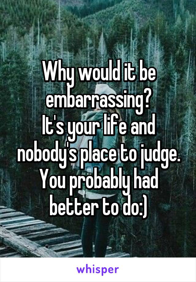 Why would it be embarrassing?
It's your life and nobody's place to judge. You probably had better to do:)