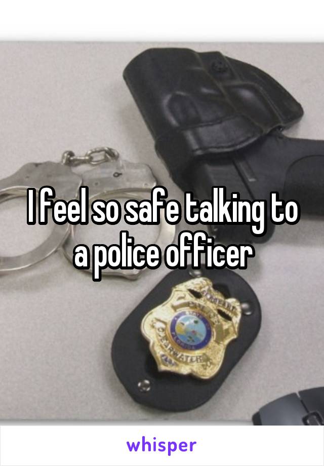 I feel so safe talking to a police officer