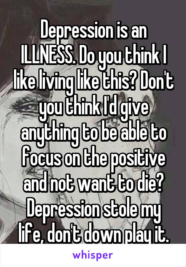 Depression is an ILLNESS. Do you think I like living like this? Don't you think I'd give anything to be able to focus on the positive and not want to die? Depression stole my life, don't down play it.