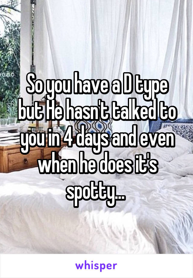 So you have a D type but He hasn't talked to you in 4 days and even when he does it's spotty... 