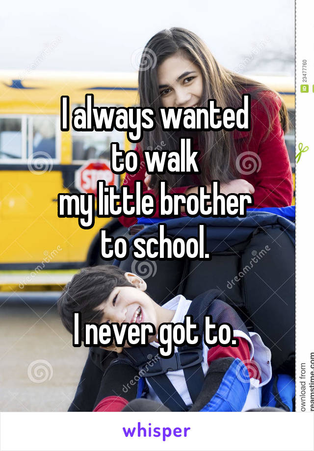 I always wanted 
to walk 
my little brother 
to school. 

I never got to. 