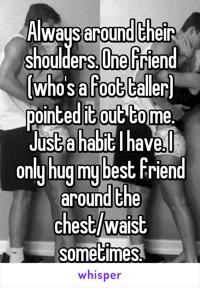 Always around their shoulders. One friend (who's a foot taller) pointed it out to me. Just a habit I have. I only hug my best friend around the chest/waist sometimes.