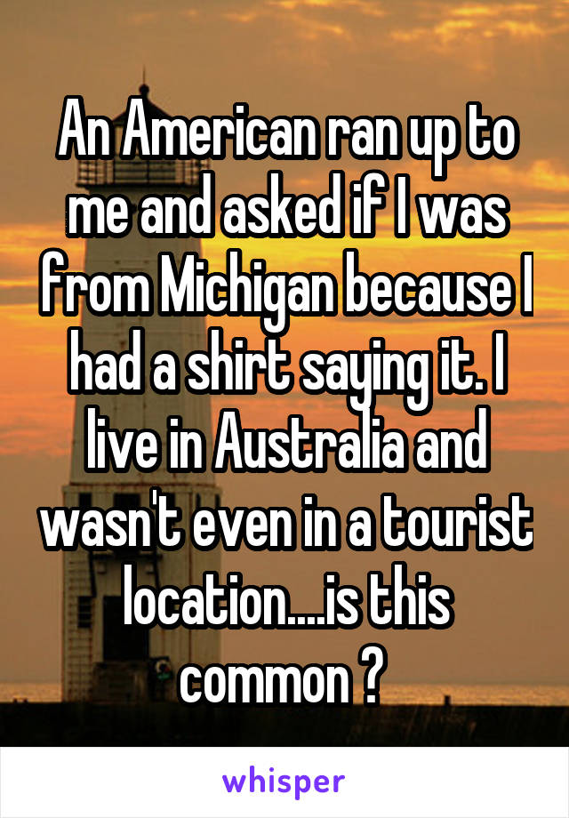 An American ran up to me and asked if I was from Michigan because I had a shirt saying it. I live in Australia and wasn't even in a tourist location....is this common ? 