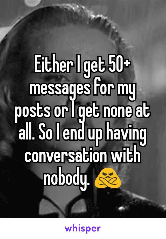Either I get 50+ messages for my posts or I get none at all. So I end up having conversation with nobody. 🙅