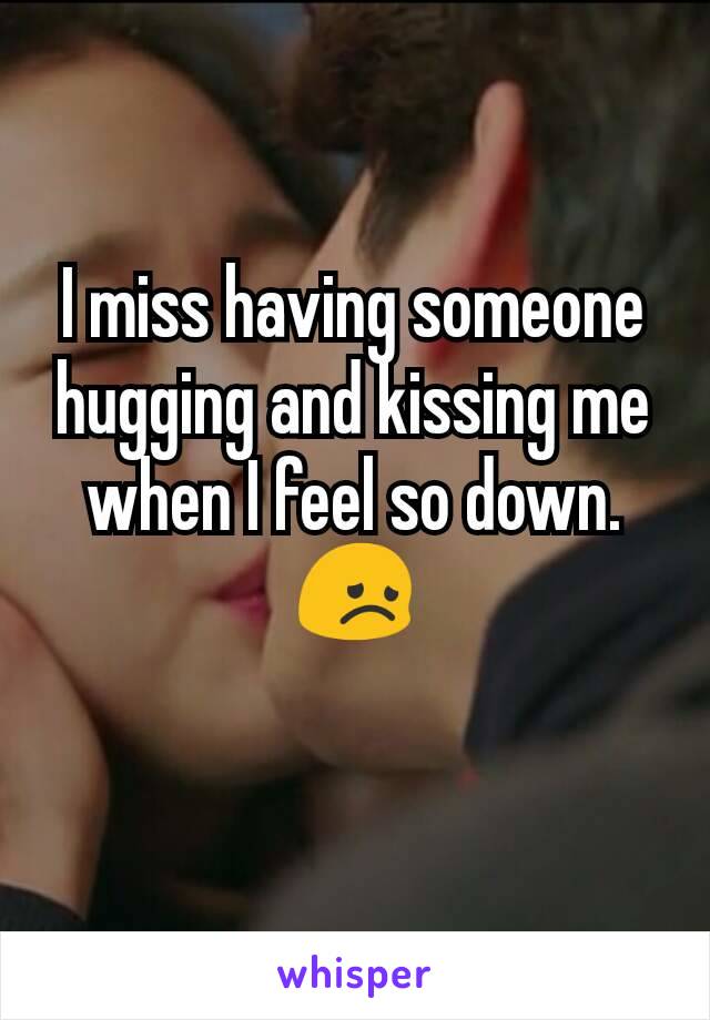 I miss having someone hugging and kissing me when I feel so down. 😞