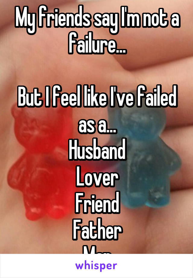 My friends say I'm not a failure...

But I feel like I've failed as a...
Husband
Lover
Friend
Father
Man