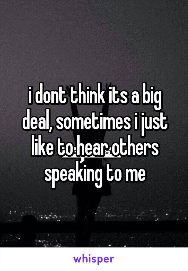 i dont think its a big deal, sometimes i just like to hear others speaking to me