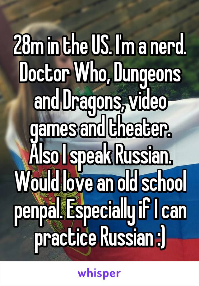 28m in the US. I'm a nerd. Doctor Who, Dungeons and Dragons, video games and theater. Also I speak Russian. Would love an old school penpal. Especially if I can practice Russian :)