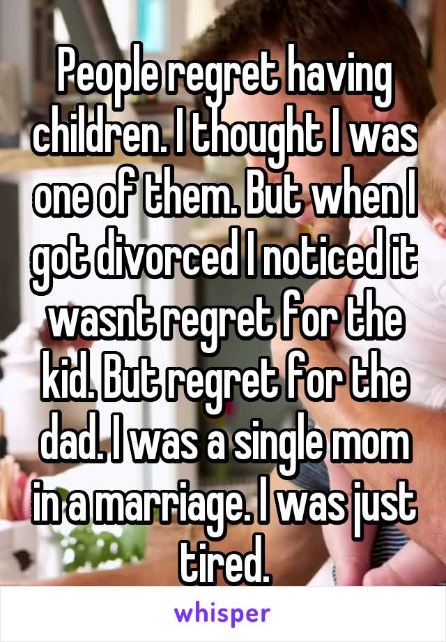 People regret having children. I thought I was one of them. But when I got divorced I noticed it wasnt regret for the kid. But regret for the dad. I was a single mom in a marriage. I was just tired.