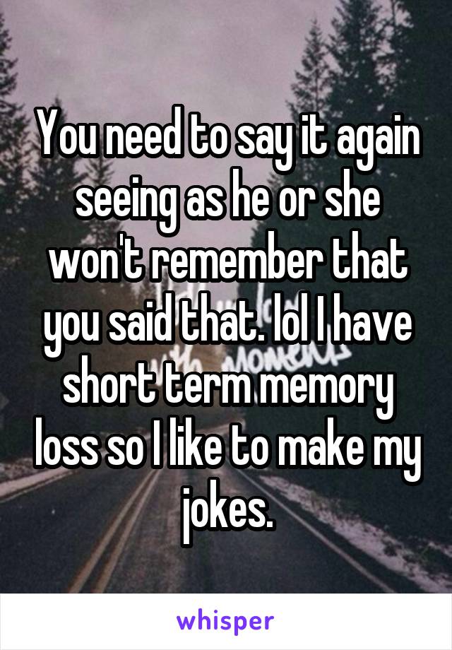You need to say it again seeing as he or she won't remember that you said that. lol I have short term memory loss so I like to make my jokes.