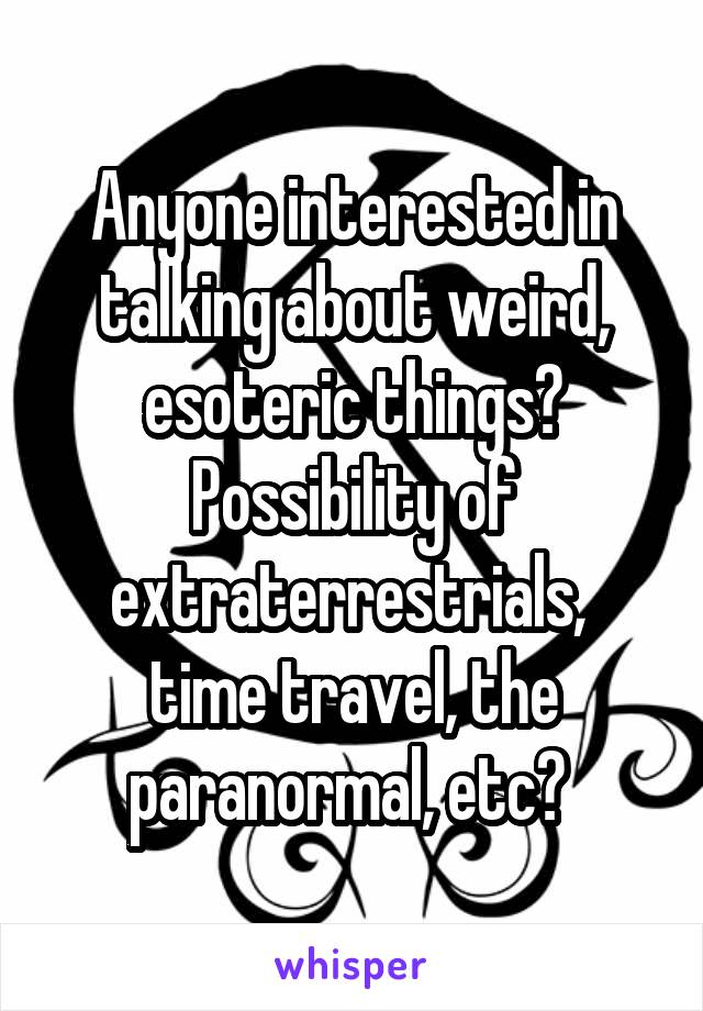 Anyone interested in talking about weird, esoteric things? Possibility of extraterrestrials,  time travel, the paranormal, etc? 
