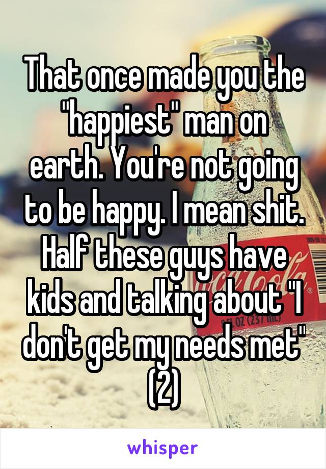 That once made you the "happiest" man on earth. You're not going to be happy. I mean shit. Half these guys have kids and talking about "I don't get my needs met" (2)