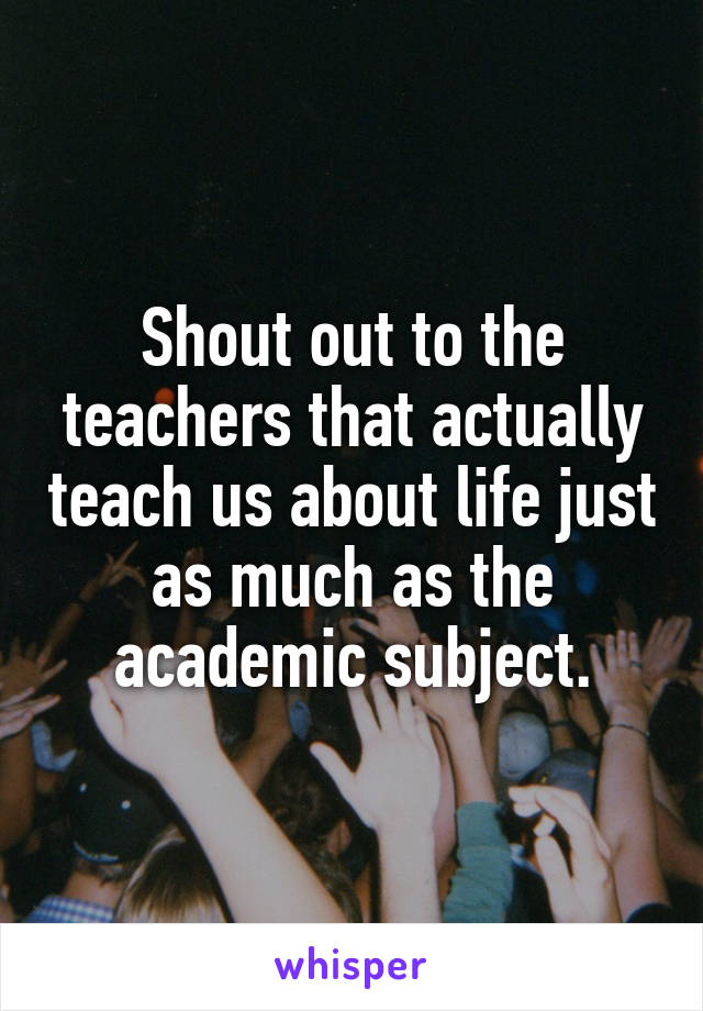Shout out to the teachers that actually teach us about life just as much as the academic subject.