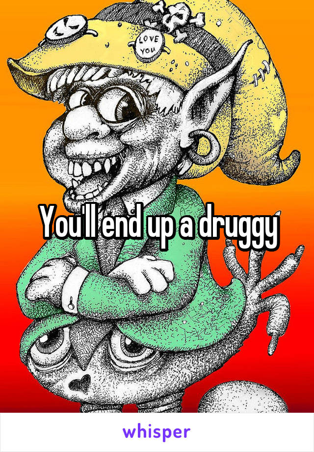 You'll end up a druggy