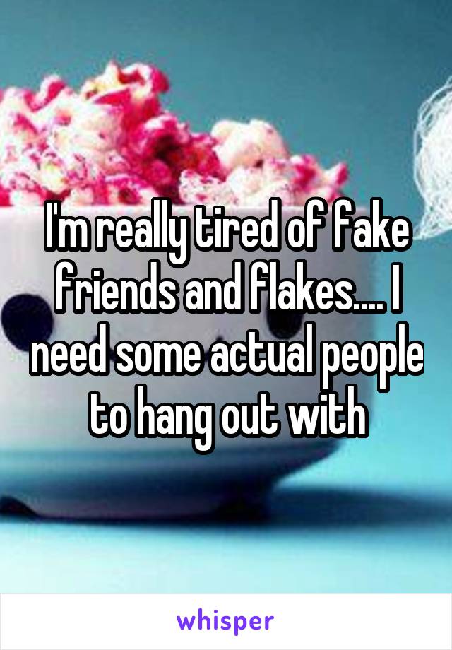 I'm really tired of fake friends and flakes.... I need some actual people to hang out with