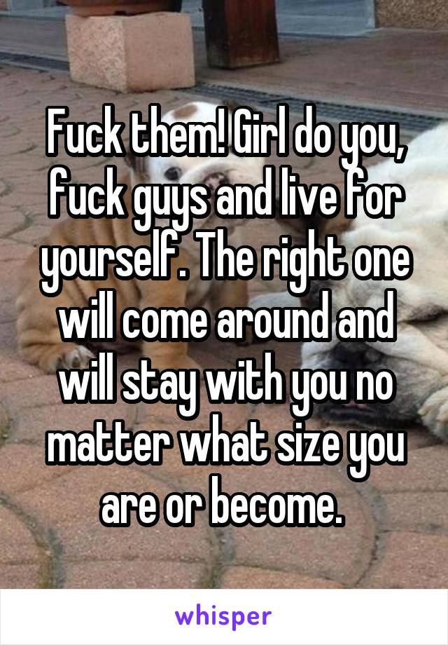 Fuck them! Girl do you, fuck guys and live for yourself. The right one will come around and will stay with you no matter what size you are or become. 