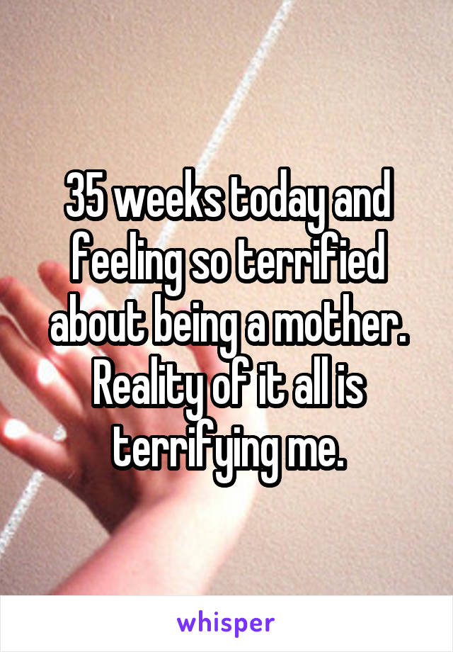 35 weeks today and feeling so terrified about being a mother. Reality of it all is terrifying me.