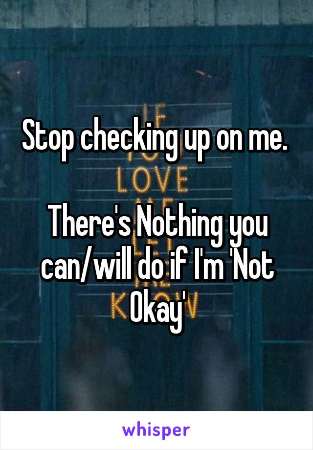 Stop checking up on me. 

There's Nothing you can/will do if I'm 'Not Okay'