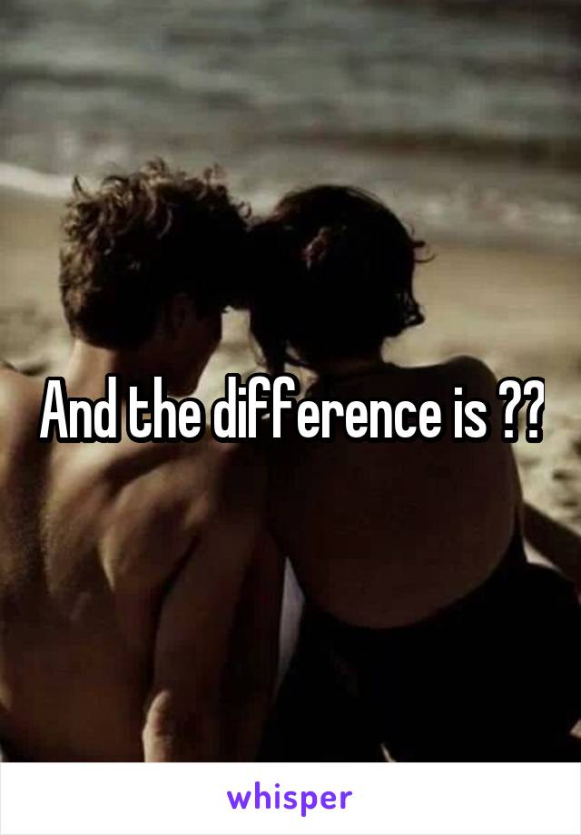 And the difference is ??